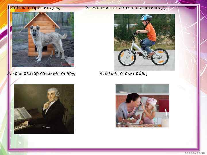 1. Собака сторожит дом, 3. композитор сочиняет оперу, 2. мальчик катается на велосипеде, 4.