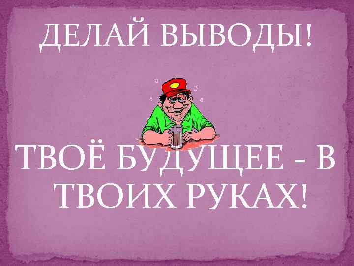 ДЕЛАЙ ВЫВОДЫ! ТВОЁ БУДУЩЕЕ - В ТВОИХ РУКАХ! 