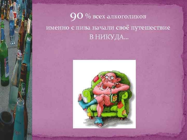 90 % всех алкоголиков именно с пива начали своё путешествие В НИКУДА… 