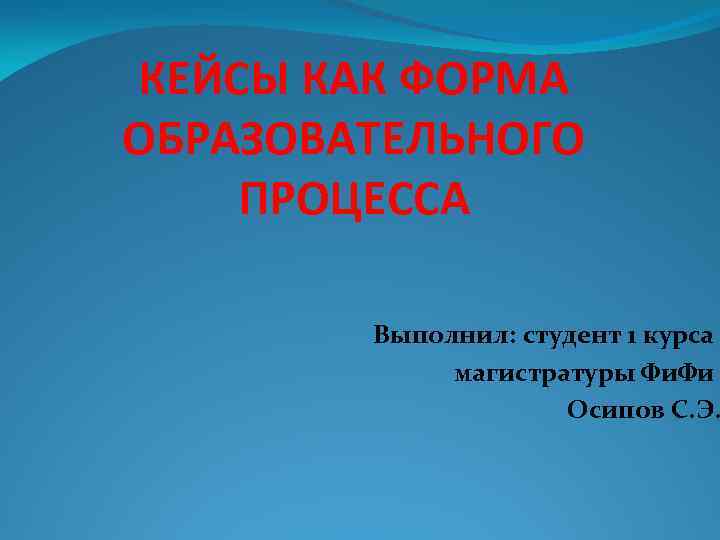 КЕЙСЫ КАК ФОРМА ОБРАЗОВАТЕЛЬНОГО ПРОЦЕССА Выполнил: студент 1 курса магистратуры Фи. Фи Осипов С.