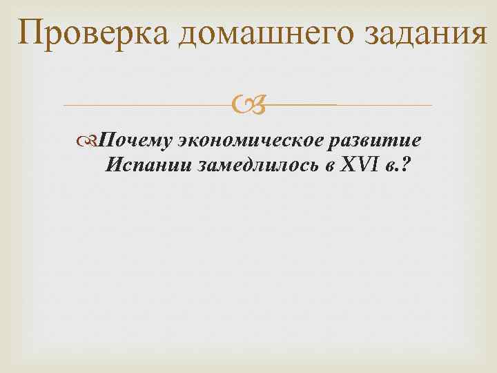 Проверка домашнего задания Почему экономическое развитие Испании замедлилось в XVI в. ? 