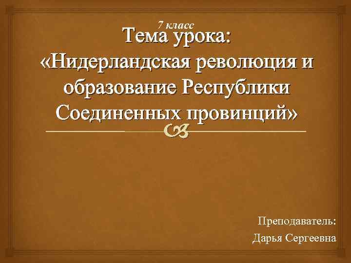 7 класс Тема урока: «Нидерландская революция и образование Республики Соединенных провинций» Преподаватель: Дарья Сергеевна