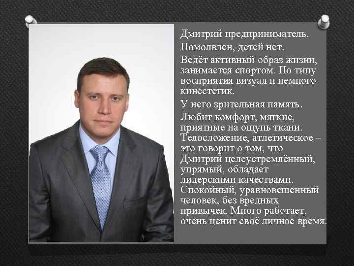 Дмитрий предприниматель. Помолвлен, детей нет. Ведёт активный образ жизни, занимается спортом. По типу восприятия
