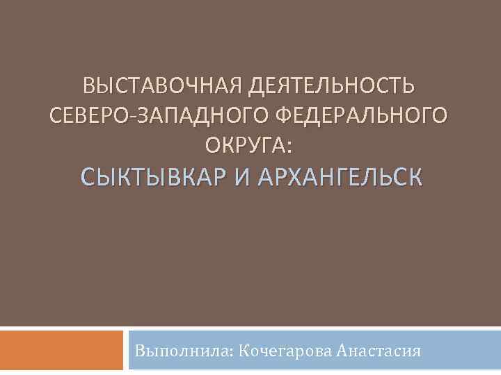 ВЫСТАВОЧНАЯ ДЕЯТЕЛЬНОСТЬ СЕВЕРО-ЗАПАДНОГО ФЕДЕРАЛЬНОГО ОКРУГА: СЫКТЫВКАР И АРХАНГЕЛЬСК Выполнила: Кочегарова Анастасия 