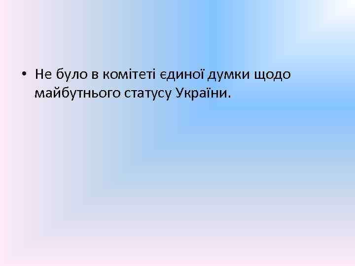  • Не було в комітеті єдиної думки щодо майбутнього статусу України. 