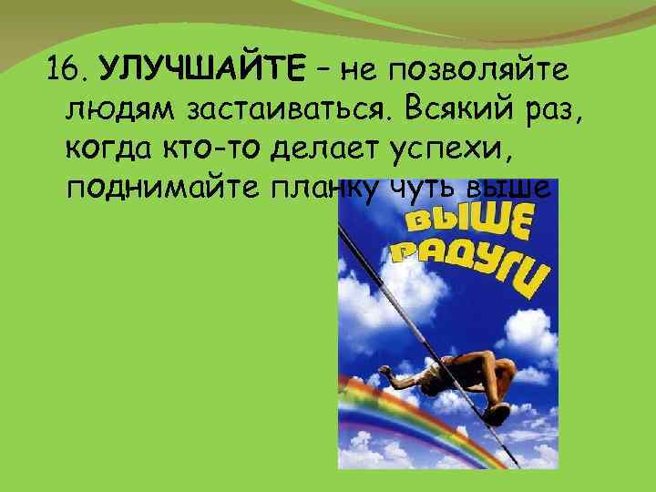 16. УЛУЧШАЙТЕ – не позволяйте людям застаиваться. Всякий раз, когда кто-то делает успехи, поднимайте