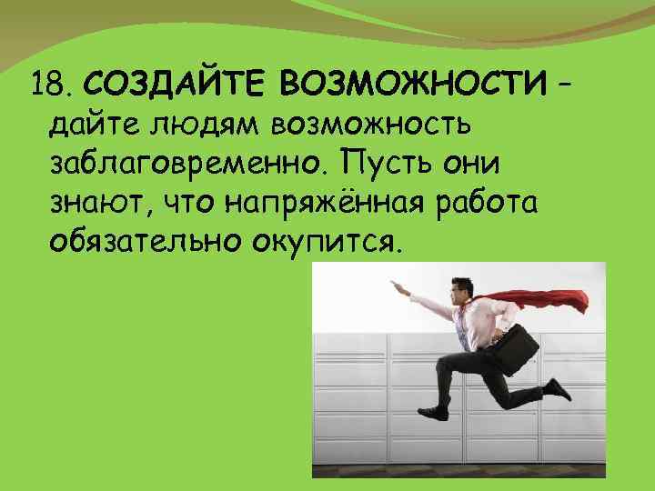 18. СОЗДАЙТЕ ВОЗМОЖНОСТИ – дайте людям возможность заблаговременно. Пусть они знают, что напряжённая работа