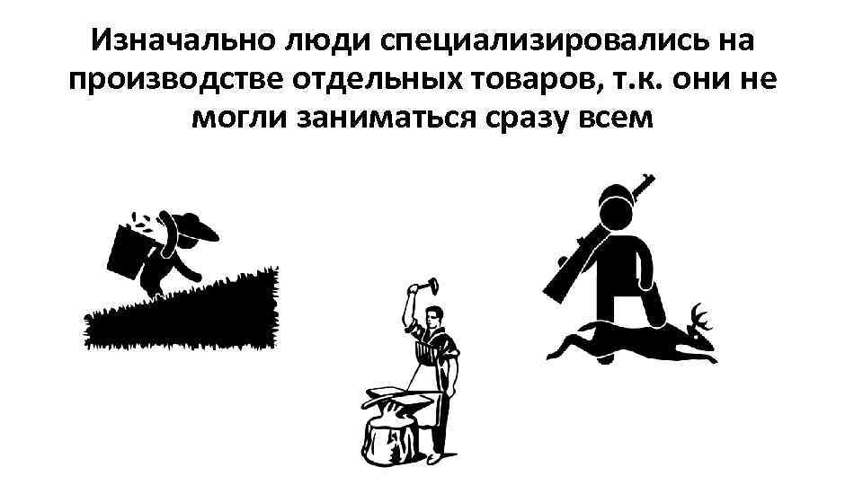 Изначально люди специализировались на производстве отдельных товаров, т. к. они не могли заниматься сразу