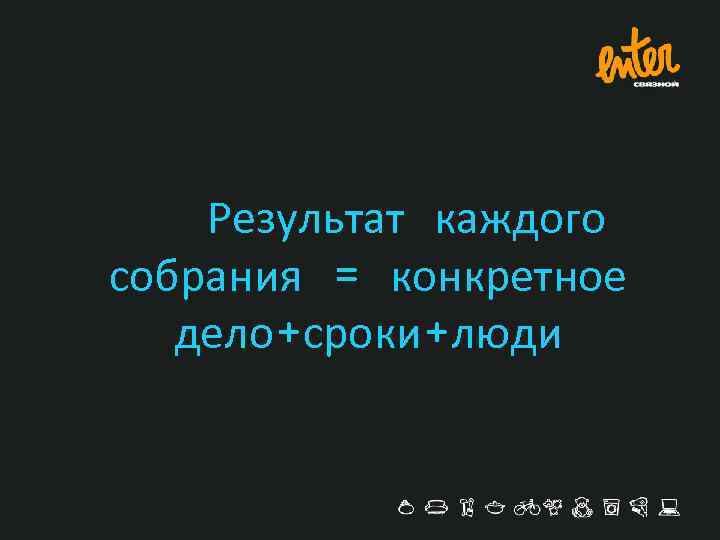 Результат каждого собрания = конкретное дело+сроки+люди 