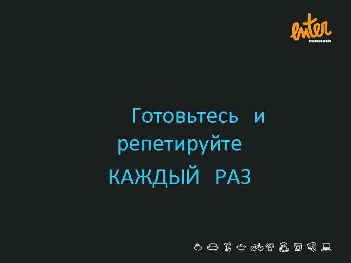 Готовьтесь и репетируйте КАЖДЫЙ РАЗ 