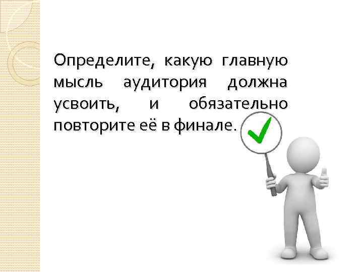 Определите, какую главную мысль аудитория должна усвоить, и обязательно повторите её в финале. 