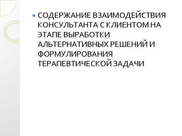  СОДЕРЖАНИЕ ВЗАИМОДЕЙСТВИЯ КОНСУЛЬТАНТА С КЛИЕНТОМ НА ЭТАПЕ ВЫРАБОТКИ АЛЬТЕРНАТИВНЫХ РЕШЕНИЙ И ФОРМУЛИРОВАНИЯ ТЕРАПЕВТИЧЕСКОЙ