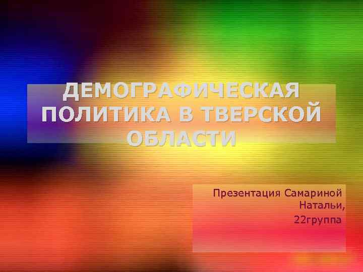 ДЕМОГРАФИЧЕСКАЯ ПОЛИТИКА В ТВЕРСКОЙ ОБЛАСТИ Презентация Самариной Натальи, 22 группа 