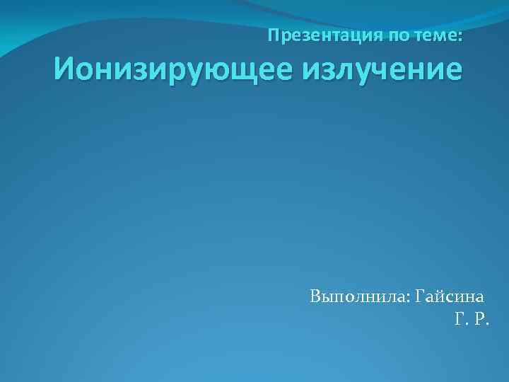 Презентация по теме: Ионизирующее излучение Выполнила: Гайсина Г. Р. 