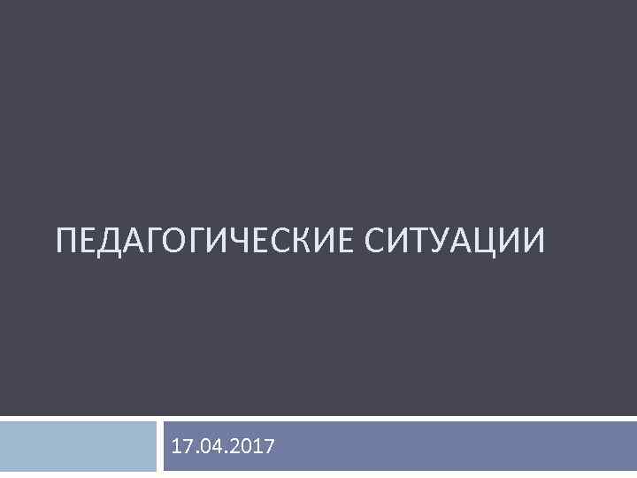 ПЕДАГОГИЧЕСКИЕ СИТУАЦИИ 17. 04. 2017 