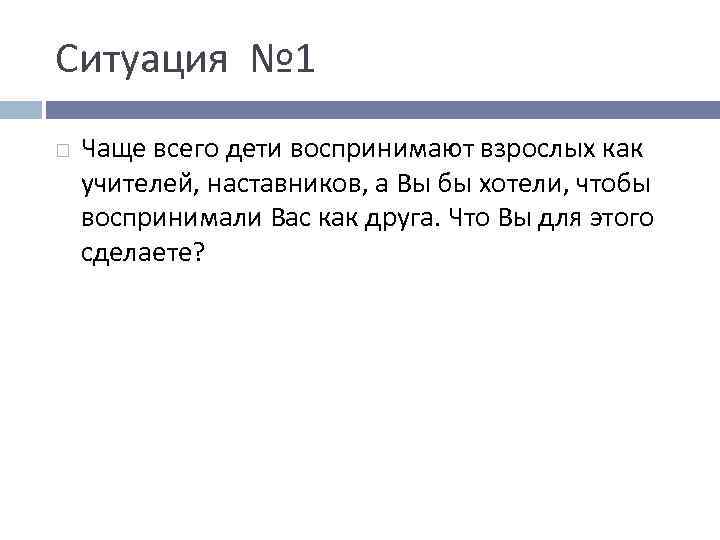 Ситуация № 1 Чаще всего дети воспринимают взрослых как учителей, наставников, а Вы бы