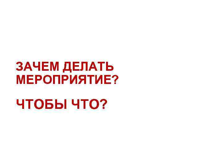 ЗАЧЕМ ДЕЛАТЬ МЕРОПРИЯТИЕ? ЧТОБЫ ЧТО? 