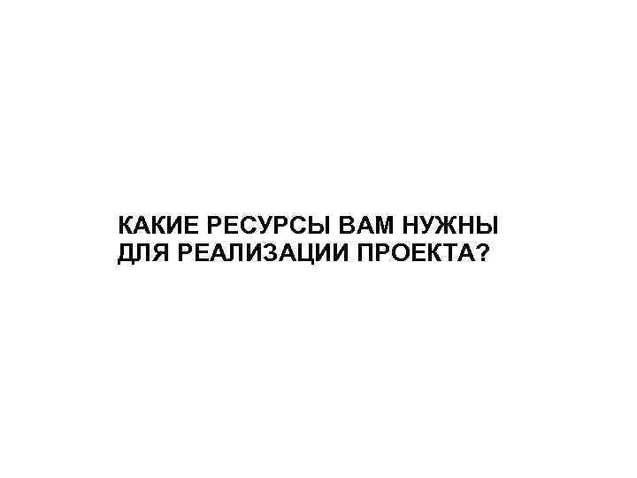 КАКИЕ РЕСУРСЫ ВАМ НУЖНЫ ДЛЯ РЕАЛИЗАЦИИ ПРОЕКТА? 