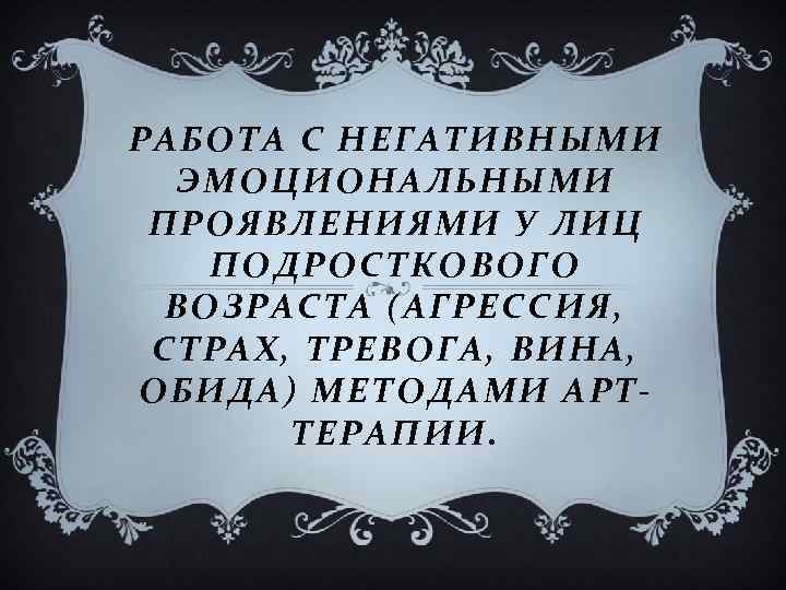 РАБОТА С НЕГАТИВНЫМИ ЭМОЦИОНАЛЬНЫМИ ПРОЯВЛЕНИЯМИ У ЛИЦ ПОДРОСТКОВОГО ВОЗРАСТА (АГРЕССИЯ, СТРАХ, ТРЕВОГА, ВИНА, ОБИДА)