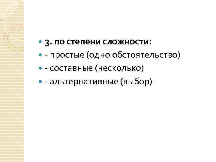 3. по степени сложности: - простые (одно обстоятельство) - составные (несколько) - альтернативные (выбор)