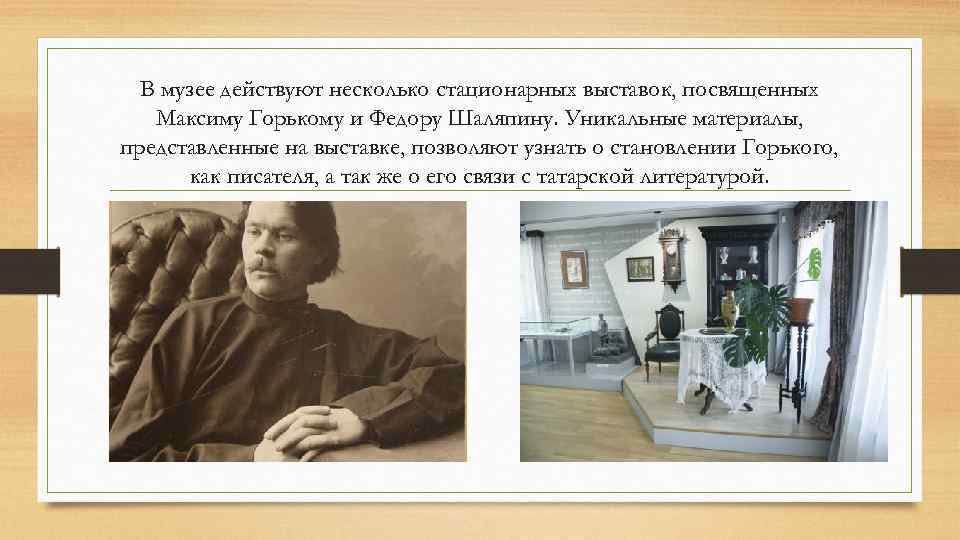 В музее действуют несколько стационарных выставок, посвященных Максиму Горькому и Федору Шаляпину. Уникальные материалы,