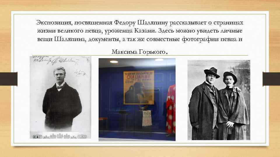 Экспозиция, посвященная Федору Шаляпину рассказывает о страницах жизни великого певца, уроженца Казани. Здесь можно