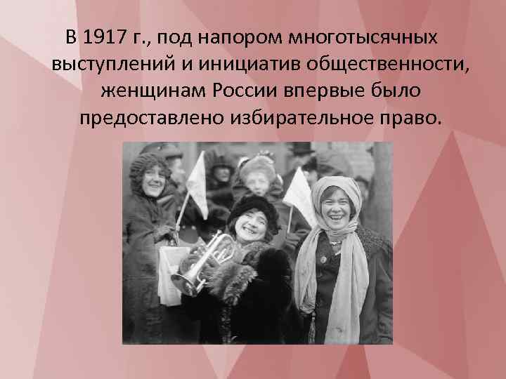 В 1917 г. , под напором многотысячных выступлений и инициатив общественности, женщинам России впервые