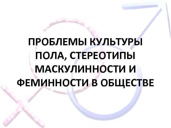 ПРОБЛЕМЫ КУЛЬТУРЫ ПОЛА, СТЕРЕОТИПЫ МАСКУЛИННОСТИ И ФЕМИННОСТИ В ОБЩЕСТВЕ 