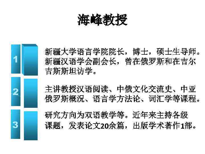 海峰教授 1 新疆大学语言学院院长，博士，硕士生导师。 新疆汉语学会副会长，曾在俄罗斯和在吉尔 吉斯斯坦访学。 2 主讲教授汉语阅读、中俄文化交流史、中亚 俄罗斯概況、语言学方法论、词汇学等课程。 3 研究方向为双语教学等。近年来主持各级 课题，发表论文20余篇，出版学术著作 1部。 