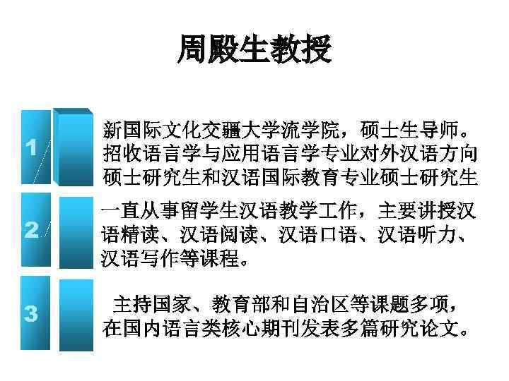 周殿生教授 1 新国际文化交疆大学流学院，硕士生导师。 招收语言学与应用语言学专业对外汉语方向 硕士研究生和汉语国际教育专业硕士研究生 2 一直从事留学生汉语教学 作，主要讲授汉 语精读、汉语阅读、汉语口语、汉语听力、 汉语写作等课程。 3 主持国家、教育部和自治区等课题多项， 在国内语言类核心期刊发表多篇研究论文。 