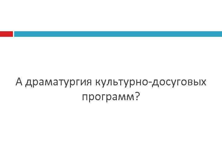 А драматургия культурно-досуговых программ? 