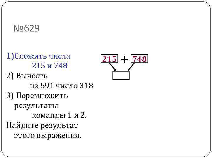 № 629 1)Сложить числа 215 и 748 2) Вычесть из 591 число 318 3)