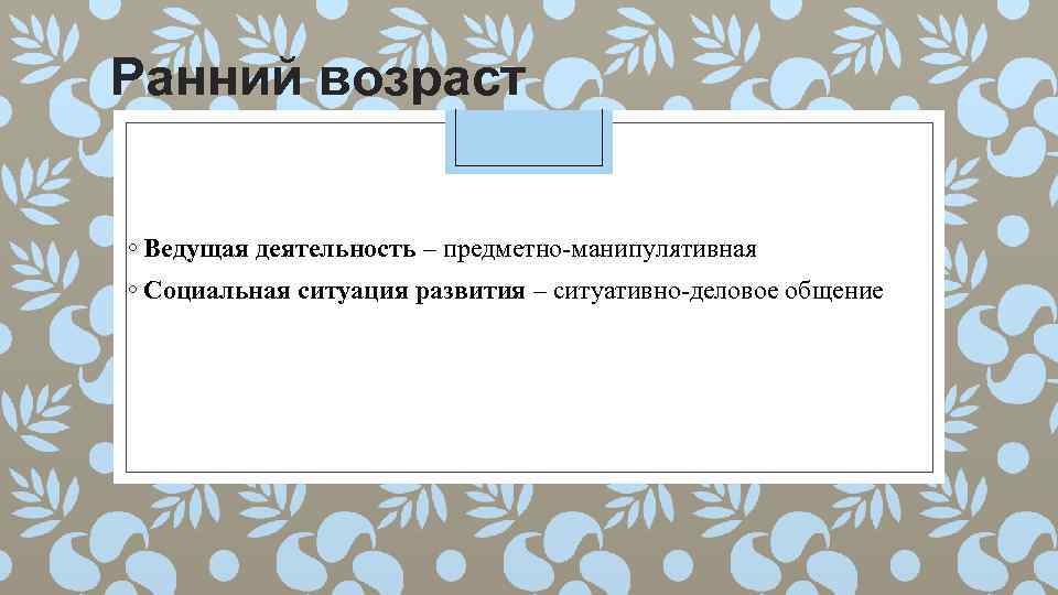 Ранний возраст ◦ Ведущая деятельность – предметно-манипулятивная ◦ Социальная ситуация развития – ситуативно-деловое общение