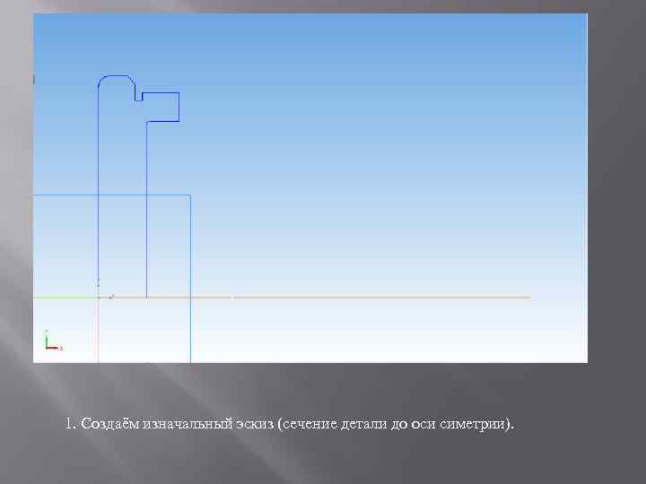 1. Создаём изначальный эскиз (сечение детали до оси симетрии). 