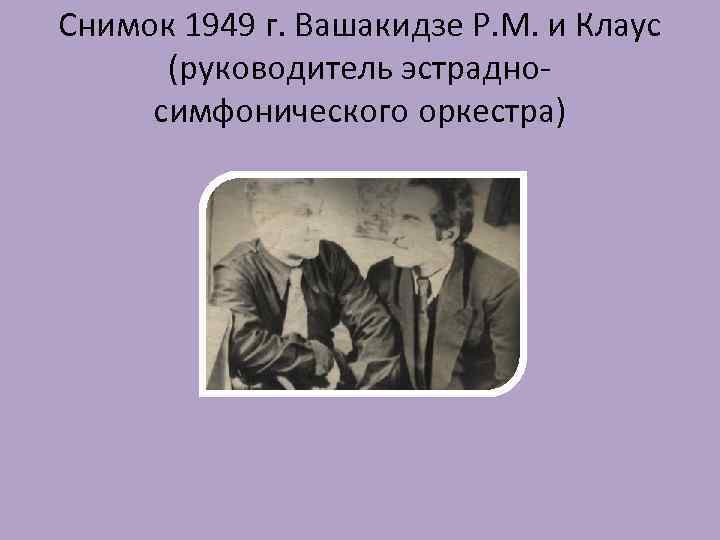 Снимок 1949 г. Вашакидзе Р. М. и Клаус (руководитель эстрадносимфонического оркестра) 