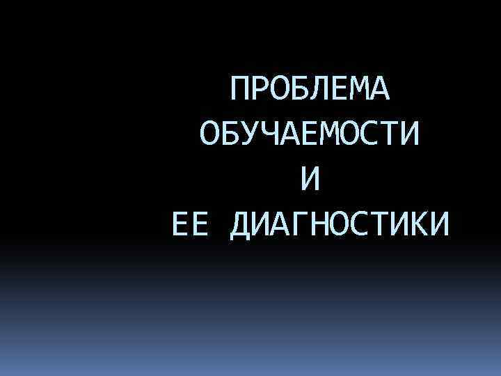 ПРОБЛЕМА ОБУЧАЕМОСТИ И ЕЕ ДИАГНОСТИКИ 