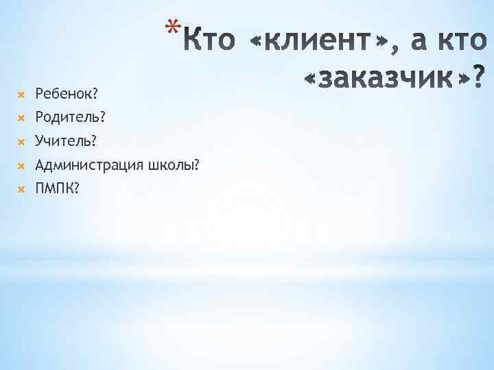 * Ребенок? Родитель? Учитель? Администрация школы? ПМПК? 