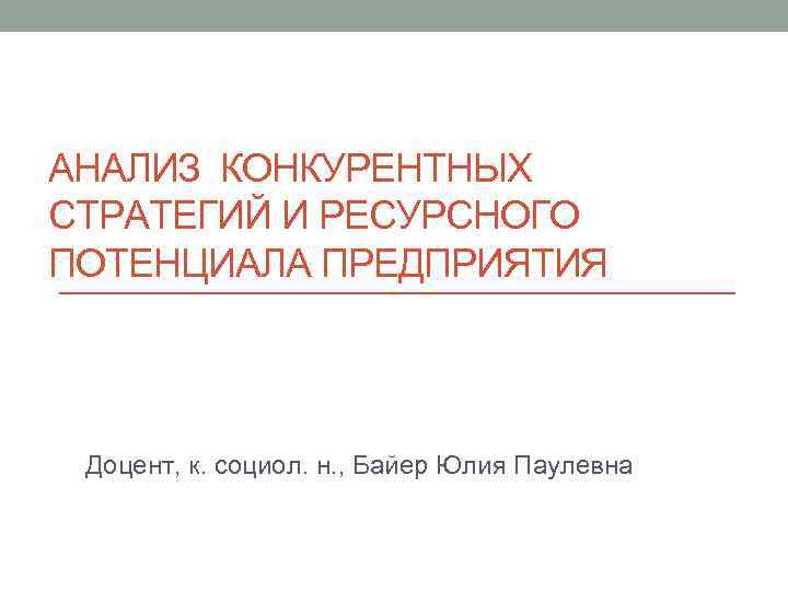 АНАЛИЗ КОНКУРЕНТНЫХ СТРАТЕГИЙ И РЕСУРСНОГО ПОТЕНЦИАЛА ПРЕДПРИЯТИЯ Доцент, к. социол. н. , Байер Юлия