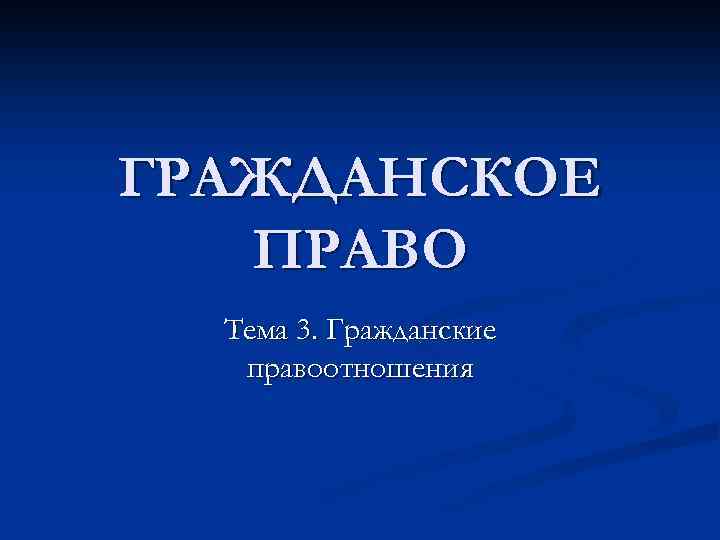 ГРАЖДАНСКОЕ ПРАВО Тема 3. Гражданские правоотношения 