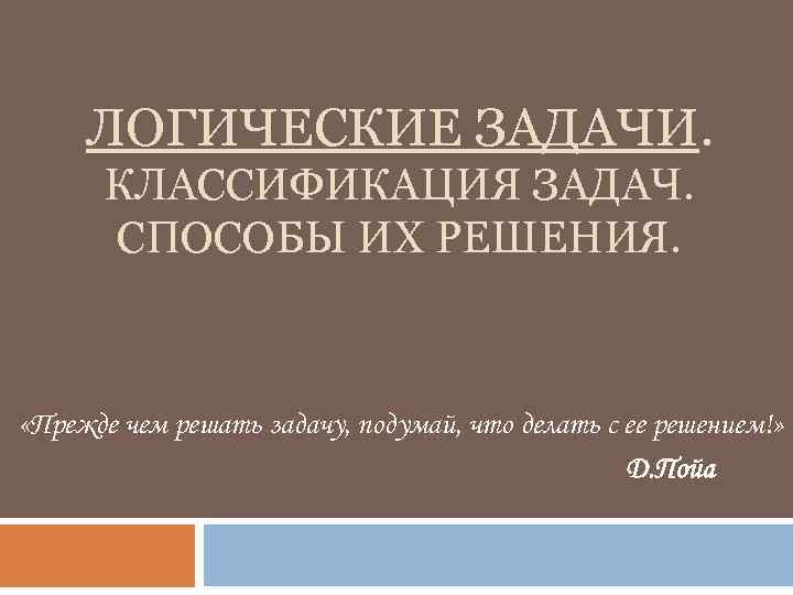 ЛОГИЧЕСКИЕ ЗАДАЧИ. КЛАССИФИКАЦИЯ ЗАДАЧ. СПОСОБЫ ИХ РЕШЕНИЯ. «Прежде чем решать задачу, подумай, что делать