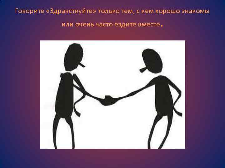 Говорите «Здравствуйте» только тем, с кем хорошо знакомы или очень часто ездите вместе .