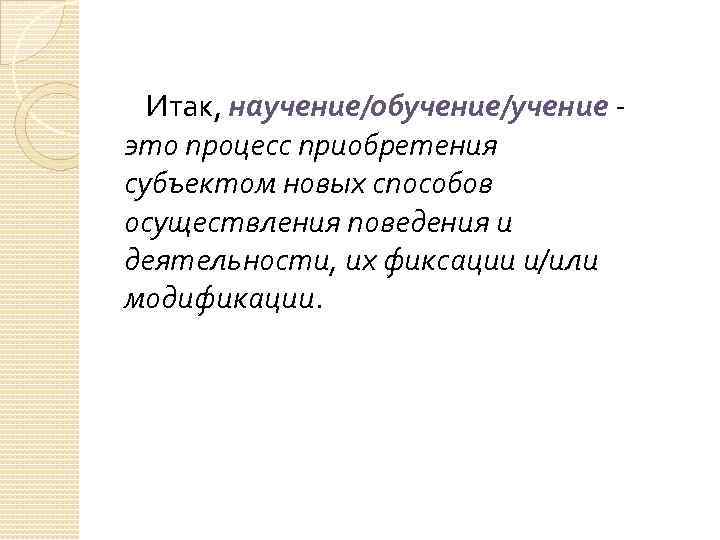  Итак, научение/обучение/учение - это процесс приобретения субъектом новых способов осуществления поведения и деятельности,