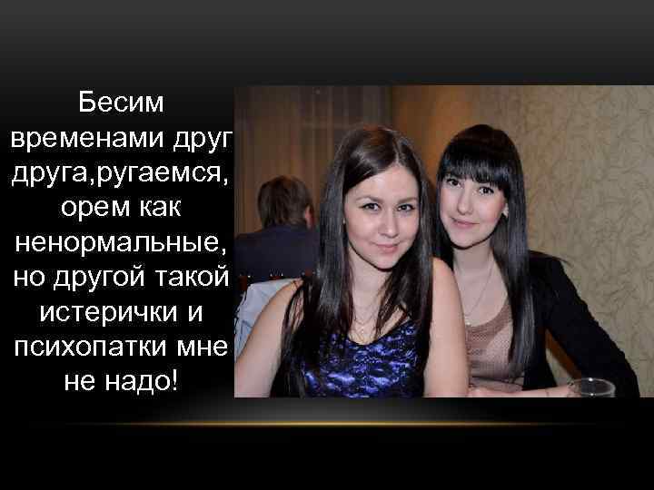 Бесим временами друга, ругаемся, орем как ненормальные, но другой такой истерички и психопатки мне