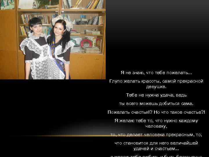 Я не знаю, что тебе пожелать. . . Глупо желать красоты, самой прекрасной девушке.