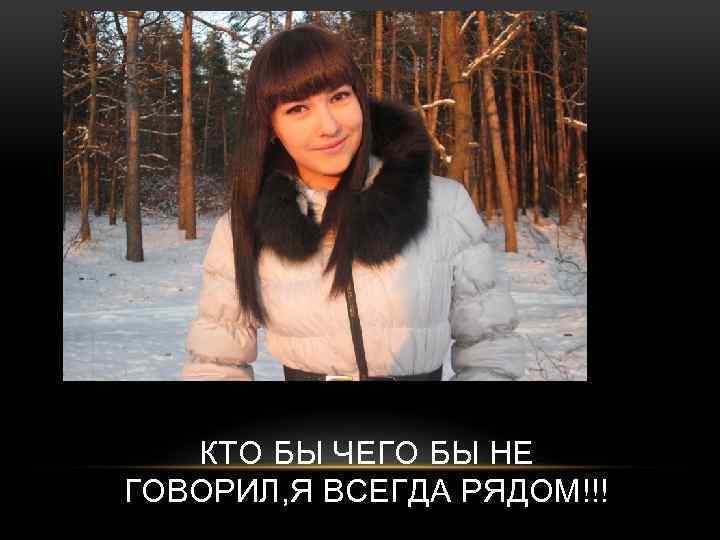 КТО БЫ ЧЕГО БЫ НЕ ГОВОРИЛ, Я ВСЕГДА РЯДОМ!!! 