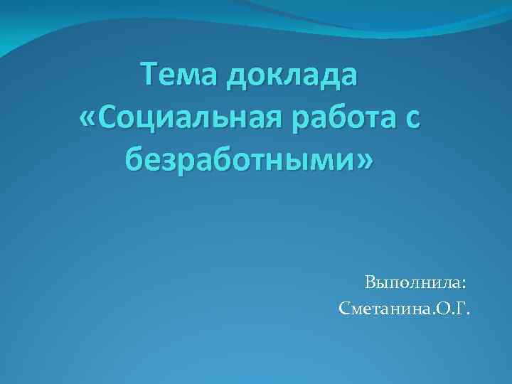 Тема доклада «Социальная работа с безработными» Выполнила: Сметанина. О. Г. 