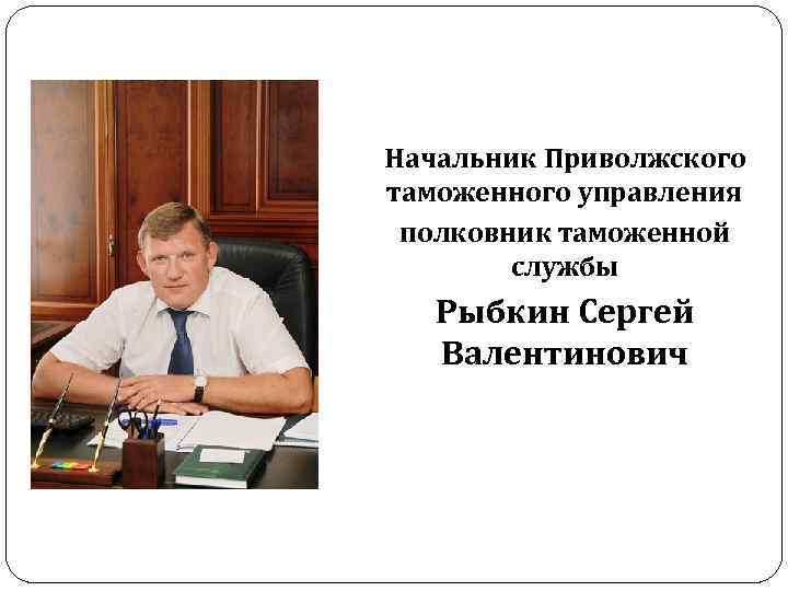 Начальник Приволжского таможенного управления полковник таможенной службы Рыбкин Сергей Валентинович 