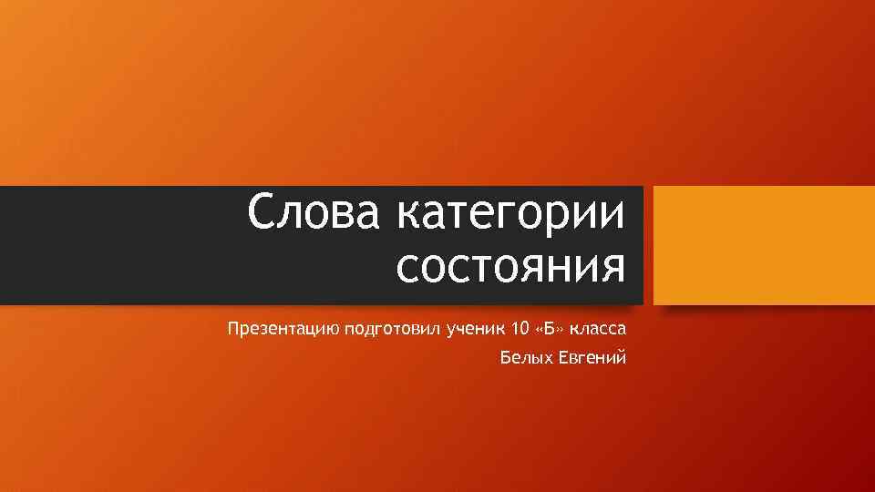 Слова категории состояния Презентацию подготовил ученик 10 «Б» класса Белых Евгений 