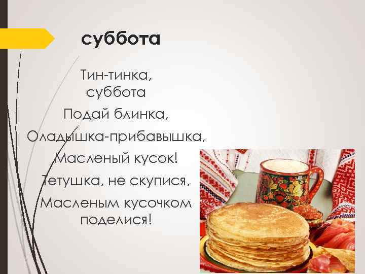 суббота Тин-тинка, суббота Подай блинка, Оладышка-прибавышка, Масленый кусок! Тетушка, не скупися, Масленым кусочком поделися!