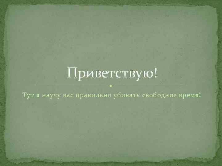 Приветствую! Тут я научу вас правильно убивать свободное время! 